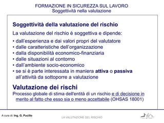 A cura di: Ing. G. Pucillo
FORMAZIONE IN SICUREZZA SUL LAVORO
Soggettività nella valutazione
Soggettività della valutazione del rischio
La valutazione del rischio è soggettiva e dipende:
• dall’esperienza e dai valori propri del valutatore
• dalle caratteristiche dell’organizzazione
• dalla disponibilità economico-finanziaria
• dalle situazioni al contorno
• dall’ambiente socio-economico
• se si è parte interessata in maniera attiva o passiva
all’attività da sottoporre a valutazione
Valutazione dei rischi
Processo globale di stima dell'entità di un rischio e di decisione in
merito al fatto che esso sia o meno accettabile (OHSAS 18001)
LA VALUTAZIONE DEL RISCHIO
 