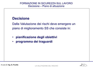 A cura di: Ing. G. Pucillo
FORMAZIONE IN SICUREZZA SUL LAVORO
Decisione – Piano di attuazione
Decisione
Dalla Valutazione dei rischi deve emergere un
piano di miglioramento SS che consiste in:
• pianificazione degli obiettivi
• programma dei traguardi
LA VALUTAZIONE DEL RISCHIO
 