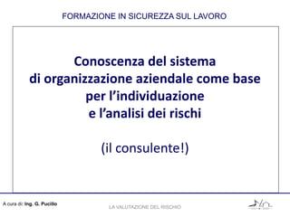 Conoscenza del sistema
di organizzazione aziendale come base
per l’individuazione
e l’analisi dei rischi
(il consulente!)
FORMAZIONE IN SICUREZZA SUL LAVORO
A cura di: Ing. G. Pucillo
LA VALUTAZIONE DEL RISCHIO
 