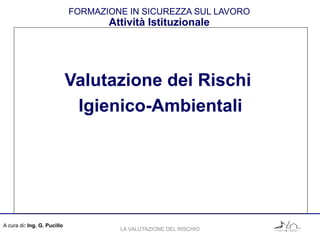 A cura di: Ing. G. Pucillo
FORMAZIONE IN SICUREZZA SUL LAVORO
Attività Istituzionale
Valutazione dei Rischi
Igienico-Ambientali
LA VALUTAZIONE DEL RISCHIO
 
