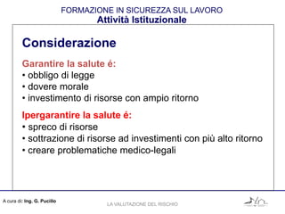 A cura di: Ing. G. Pucillo
FORMAZIONE IN SICUREZZA SUL LAVORO
Attività Istituzionale
Considerazione
Garantire la salute é:
• obbligo di legge
• dovere morale
• investimento di risorse con ampio ritorno
Ipergarantire la salute é:
• spreco di risorse
• sottrazione di risorse ad investimenti con più alto ritorno
• creare problematiche medico-legali
LA VALUTAZIONE DEL RISCHIO
 