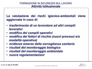 A cura di: Ing. G. Pucillo
FORMAZIONE IN SICUREZZA SUL LAVORO
Attività Istituzionale
La valutazione dei rischi igienico-ambientali viene
aggiornata in caso di:
• trasferimento di un lavoratore ad altri compiti
lavorativi
• modifica dei compiti operativi
• modifica dei fattori di rischio (nuovi processi e/o
modalità operative)
• evidenze emerse dalla sorveglianza sanitaria
• risultati del monitoraggio biologico
• risultati del monitoraggio ambientale
• nuove regolamentazioni
LA VALUTAZIONE DEL RISCHIO
 