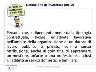 Definizione di lavoratore (art. 2)
A cura di: Ing. G. Pucillo
Persona che, indipendentemente dalla tipologia
contrattuale, svolge un'attività lavorativa
nell'ambito della organizzazione di un datore di
lavoro pubblico o privato, con o senza
retribuzione, anche al solo fine di apprendere
un mestiere, un'arte o una professione, esclusi
gli addetti ai servizi domestici e familiari.
LA VALUTAZIONE DEL RISCHIO
 