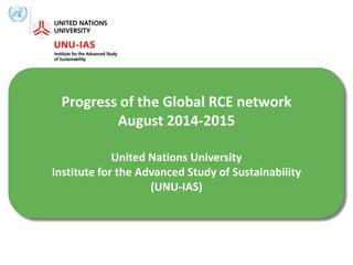 Progress of the Global RCE network
August 2014-2015
United Nations University
Institute for the Advanced Study of Sustainability
(UNU-IAS)
 