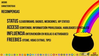 RECOMPENSAS
status (leaderboard, badges, mediciones, vip status)
ACCEso(contenido, informatción privilegiada, habilidades especiales)
influencia(intervención en reglas o actividades)
freebies (items, vidas extras, tips)
JUEGOS
CARACTERISTICAS
 