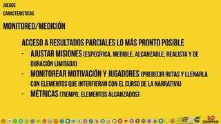 monitoreo/Medición
JUEGOS
CARACTERISTICAS
acceso a resultados parciales lo más pronto posible
- ajustar misiones(específica, medible, alcanzable, realista y de
duración limitada)
- monitorear motivación Y jugadores (predecir rutas y llenarla
con elementos que interfieran con el curso de la narrativa)
- métricas(tiempo, elementos alcanzados)
 