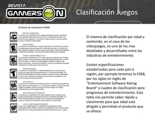Clasificación Juegos
El sistema de clasificación por edad y
contenido, en el caso de los
videojuegos, es uno de los mas
detallados y desarrollados entre las
industrias de entretenimiento.
Existen especificaciones
estadarizadas para cada país o
región; por ejemplo tenemos la ESRB,
por las siglas en inglés de
“Entertainment Software Rating
Board“ o cuadro de clasificación para
programas de entretenimiento. Esta
tabla nos permite saber rápida y
claramente para que edad está
dirigido y permitido el producto que
se ofrece:
 