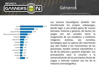 Géneros
Los avances tecnológicos también han
transformado los propios videojuegos,
dando lugar a una amplia gama de nuevos
formatos, historias y géneros. De hecho, los
juegos son tan variados como la
imaginación de sus creadores, y contienen
imágenes realistas, voz narrativa,
tecnologías para la captura del movimiento
que dan fluidez a los movimientos de los
personajes, bandas sonoras equivalentes a
las de las películas y guiones originales. Los
presupuestos para la creación y la
comercialización de los principales títulos de
juegos a menudo rivalizan con los de la
industria cinematográfica.
 