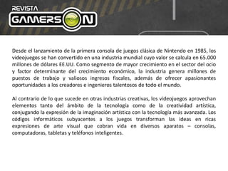 Desde el lanzamiento de la primera consola de juegos clásica de Nintendo en 1985, los
videojuegos se han convertido en una industria mundial cuyo valor se calcula en 65.000
millones de dólares EE.UU. Como segmento de mayor crecimiento en el sector del ocio
y factor determinante del crecimiento económico, la industria genera millones de
puestos de trabajo y valiosos ingresos fiscales, además de ofrecer apasionantes
oportunidades a los creadores e ingenieros talentosos de todo el mundo.
Al contrario de lo que sucede en otras industrias creativas, los videojuegos aprovechan
elementos tanto del ámbito de la tecnología como de la creatividad artística,
conjugando la expresión de la imaginación artística con la tecnología más avanzada. Los
códigos informáticos subyacentes a los juegos transforman las ideas en ricas
expresiones de arte visual que cobran vida en diversos aparatos – consolas,
computadoras, tabletas y teléfonos inteligentes.
 