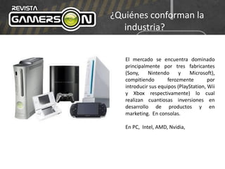¿Quiénes conforman la
industria?
El mercado se encuentra dominado
principalmente por tres fabricantes
(Sony, Nintendo y Microsoft),
compitiendo ferozmente por
introducir sus equipos (PlayStation, Wii
y Xbox respectivamente) lo cual
realizan cuantiosas inversiones en
desarrollo de productos y en
marketing. En consolas.
En PC, Intel, AMD, Nvidia,
 
