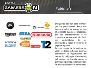 Pubishers
El segundo eslabón está formado
por los publicadores. Estos son
los encargados de conseguir que
el concepto pueda ser elaborado
por los desarrolladores y se
transforme en un producto final,
con posibilidades de ser
distribuido y llegar al usuario: el
jugador o gamer
En esta etapa de la cadena de
valor se deben articular diversas
actividades: la organización del
desarrollo del juego, el marketing
del mismo, su financiamiento, la
política de precios, la relación con
los distribuidores y los minoristas
 