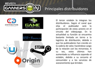 Principales distribuidores
El tercer eslabón lo integran los
distribuidores. Según el canal que
elija el publicador será la
participación de estos actores en el
circuito del videojuego. En la
actualidad su función se encuentra
bastante limitada en torno a la
logística de distribución, debido a
que los publicadores han crecido en
la cadena de valor, haciéndose cargo
de la relación con los minoristas. A
su vez, estos últimos han
aumentado su influencia copando el
eslabón, debido a su cercanía al
consumidor y a los servicios de
asesoramiento que brindan.
 
