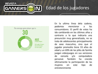 Edad de los jugadores
En la ultima línea dela cadena,
podemos mencionar a los
consumidores. El perfil de estos ha
ido cambiando en los últimos años y
contrario a lo que indicaría una
presunción muy generalizada, no se
trata de adolescentes principalmente
de sexo masculino, sino que el
jugador promedio tiene 33 años de
edad y un 69% de los jefes de familia
juegan videojuegos en sus versiones
de consola y/o computadora
personal. También ha crecido
últimamente la participación de las
mujeres en este tipo de
entretenimiento
 