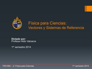 Física para Ciencias:
Vectores y Sistemas de Referencia
Dictado por:
Profesor Aldo Valcarce
1er semestre 2014
FIS109C – 2: Física para Ciencias 1er semestre 2014
 