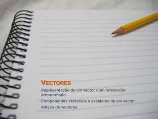 Vectores Representação de um vector num referencial ortonormado Componentes vectoriais e escalares de um vector Adição de vectores 