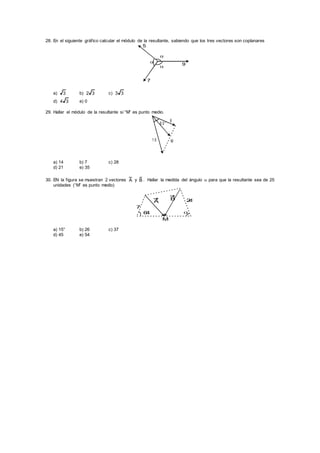 28. En el siguiente gráfico calcular el módulo de la resultante, sabiendo que los tres vectores son coplanares



5
9
7
a) 3 b) 32 c) 33
d) 34 e) 0
29. Hallar el módulo de la resultante si “M” es punto medio.
1 0
6
6 0 °
M
a) 14 b) 7 c) 28
d) 21 e) 35
30. EN la figura se muestran 2 vectores A y B . Hallar la medida del ángulo  para que la resultante sea de 25
unidades (“M” es punto medio)
64 
A
B
7
24
M
a) 15° b) 26 c) 37
d) 45 e) 54
 