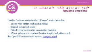 ‫با‬ ‫بیشتر‬ ‫های‬ ‫حلقه‬ ‫سازی‬ ‫برداری‬
#pragma omp simd
Used to “enforce vectorization of loops”, which includes:
▷ Loops with SIMD-enabled functions
▷ Second innermost loops
▷ Failed vectorization due to compiler decision
▷ Where guidance is required (vector length, reduction, etc.)
See OpenMP reference for syntax; #pragma simd
 