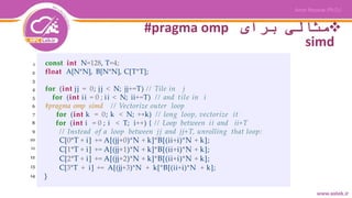 ‫برای‬ ‫مثالی‬#pragma omp
simd
const int N=128, T=4;
float A[N*N], B[N*N], C[T*T];
for (int jj = 0; jj < N; jj+=T) // Tile in j
for (int ii = 0 ; ii < N; ii+=T) // and tile in i
#pragma omp simd // Vectorize outer loop
for (int k = 0; k < N; ++k) // long loop, vectorize it
for (int i = 0 ; i < T; i++) { // Loop between ii and ii+T
// Instead of a loop between jj and jj+T, unrolling that loop:
C[0*T + i] += A[(jj+0)*N + k]*B[(ii+i)*N + k];
C[1*T + i] += A[(jj+1)*N + k]*B[(ii+i)*N + k];
C[2*T + i] += A[(jj+2)*N + k]*B[(ii+i)*N + k];
C[3*T + i] += A[(jj+3)*N + k[*B[(ii+i)*N + k];
}
1
2
3
4
5
6
7
8
9
10
11
12
13
14
 