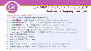 ‫قابلیت‬ ‫با‬ ‫توابع‬SIMD‫می‬
‫باشند‬ ‫پیچیده‬ ‫تواند‬
#pragma omp declare simd
float MyErfElemental(const float inx){
const float x = fabsf(inx); // Absolute value (in each vector lane)
const float p = 0.3275911f; // Constant parameter across vector lanes
const float t = 1.0f/(1.0f+p*x); // Expression in each vector lanes
const float l2e = 1.442695040f; // log2f(expf(1.0f))
const float e = exp2f(-x*x*l2e); // Transcendental in each vector lane
float res = -1.453152027f + 1.061405429f*t; // Computing a polynomial
res = 1.421413741f + t*res;
res =-0.284496736f + t*res;
res = 0.254829592f + t*res;
res *= e;
res = 1.0f - t*res; // Analytic approximation in each vector lane
return copysignf(res, inx); // Copy sign in each vector lane
}
1
2
3
4
5
6
7
8
9
10
11
12
13
14
15
 