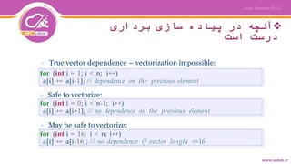 ‫برداری‬ ‫سازی‬ ‫پیاده‬ ‫در‬ ‫آنچه‬
‫است‬ ‫درست‬
▷ True vector dependence – vectorization impossible:
for (int i = 1; i < n; i++)
a[i] += a[i-1]; // dependence on the previous element
for (int i = 0; i < n-1; i++)
a[i] += a[i+1]; // no dependence on the previous element
for (int i = 16; i < n; i++)
a[i] += a[i-16]; // no dependence if vector length <=16
▷ Safe to vectorize:
▷ May be safe to vectorize:
 