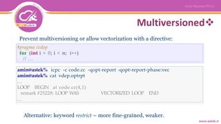 Multiversioned
Prevent multiversioning or allow vectorization with a directive:
#pragma ivdep
for (int i = 0; i < n; i++)
// ...
amin@astek% icpc -c code.cc -qopt-report -qopt-report-phase:vec
amin@astek% cat vdep.optrpt
...
LOOP BEGIN at code.cc(4,1)
remark #25228: LOOP WAS VECTORIZED LOOP END
...
Alternative: keyword restrict – more fine-grained, weaker.
 