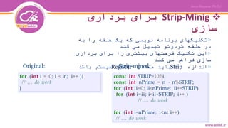 Strip-Minig‫برداری‬ ‫برای‬
‫سازی‬
▷‫به‬ ‫را‬ ‫حلقه‬ ‫یک‬ ‫که‬ ‫نویسی‬ ‫برنامه‬ ‫تکنیکهای‬
‫کند‬ ‫می‬ ‫تبدیل‬ ‫تودرتو‬ ‫حلقه‬ ‫دو‬
▷‫برداری‬ ‫برای‬ ‫را‬ ‫بیشتری‬ ‫فرصتهای‬ ‫تکنیک‬ ‫این‬
‫کند‬ ‫می‬ ‫فراهم‬ ‫سازی‬
▷‫اندازه‬Strip‫معادل‬ ‫باید‬Register‫باشد‬ ‫سیستم‬Original: Strip-mined:
for (int i = 0; i < n; i++ ){
// ... do work
}
const int STRIP=1024;
const int nPrime = n - n%STRIP;
for (int ii=0; ii<nPrime; ii+=STRIP(
for (int i=ii; i<ii+STRIP; i++ )
// ... do work
for (int i=nPrime; i<n; i++)
// ... do work
 