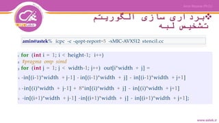 ‫الگوریتم‬ ‫سازی‬ ‫برداری‬
‫لبه‬ ‫تشخیص‬
amin@astek% icpc -c -qopt-report=5 -xMIC-AVX512 stencil.cc
1 for (int i = 1; i < height-1; i++)
2 #pragma omp simd
3 for (int j = 1; j < width-1; j++) out[i*width + j] =
4 -in[(i-1)*width + j-1] - in[(i-1)*width + j] - in[(i-1)*width + j+1]
5 -in[(i)*width + j-1] + 8*in[(i)*width + j] - in[(i)*width + j+1]
6 -in[(i+1)*width + j-1] -in[(i+1)*width + j] - in[(i+1)*width + j+1];
 