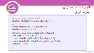 ‫سازی‬ ‫پیاده‬
‫برداری‬
1 #pragma omp declare simd
2 double BlackBoxFunction(double x);
3 ...
4 const double dx = a/(double)n;
5 double integral = 0.0;
7 #pragma omp simd reduction(+: integral)
8 for (int i = 0; i < n; i++) {
9 const double xip12 = dx*((double)i + 0.5);
10 const double dI = BlackBoxFunction(xip12)*dx;
11 integral += dI;
12 }
 