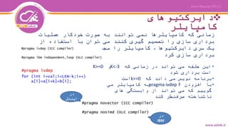 ‫دایرکتیوهای‬
‫کامپایلر‬
‫عملیات‬ ‫خودکار‬ ‫صورت‬ ‫به‬ ‫توانند‬ ‫نمی‬ ‫کامپایلرها‬ ‫که‬ ‫زمانی‬
‫از‬ ‫استفاده‬ ‫با‬ ‫توان‬ ‫می‬ ‫کنند‬ ‫گیری‬ ‫تصمیم‬ ‫را‬ ‫سازی‬ ‫برداری‬
‫عمل‬ ‫انجام‬ ‫به‬ ‫مجبور‬ ‫را‬ ‫کامپایلر‬ ،‫دایرکتیوها‬ ‫سری‬ ‫یک‬
‫کرد‬ ‫سازی‬ ‫برداری‬
•‫که‬ ‫زمانی‬ ‫در‬ ‫تواند‬ ‫می‬ ‫حلقه‬ ‫این‬K<-3‫و‬K>=0
‫شود‬ ‫برداری‬ ‫است‬
•‫که‬ ‫داند‬ ‫می‬ ‫نویس‬ ‫برنامه‬k>=0‫است‬
•‫افزودن‬ ‫با‬#pragma ivdep‫می‬ ‫کامپایلر‬ ‫به‬
‫های‬ ‫وابستگی‬ ‫از‬ ‫تواند‬ ‫می‬ ‫که‬ ‫گوییم‬
‫کند‬ ‫صرفنظر‬ ‫ناشناخته‬
‫در‬
‫اینتل‬
‫در‬
IBM
 