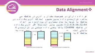Data Alignment
‫می‬ ‫حافظه‬ ‫در‬ ‫آدرس‬ ‫و‬ ‫مقدار‬ ‫خصوصیت‬ ‫دو‬ ‫دارای‬ ‫داده‬ ‫هر‬
‫در‬ ‫داده‬ ‫یک‬ ‫آدرس‬ ‫که‬ ‫است‬ ‫مفهوم‬ ‫بدین‬ ‫داده‬ ‫ترازبندی‬ ،‫باشد‬
‫اعداد‬ ‫بر‬ ‫پردازنده‬ ‫آن‬ ‫معماری‬ ‫مدل‬ ‫به‬ ‫توجه‬ ‫با‬ ‫حافظه‬
1،2،4،8،16،32،64‫است‬ ‫پذیر‬ ‫تقسیم‬.‫داده‬ ‫یک‬ ‫آدرس‬ ‫اگر‬ ‫مثال‬
‫حافظه‬ ‫در‬1244098‫ترازبندی‬ ‫بر‬ ‫مبتنی‬ ‫داده‬ ‫یعنی‬ ‫باشد‬4
‫به‬ ‫پردازنده‬ ‫ارجاع‬ ‫بار‬ ‫هر‬ ‫در‬ ‫که‬ ‫معنی‬ ‫بدین‬ ،‫است‬ ‫بایتی‬
‫حافظه‬4‫شود‬ ‫می‬ ‫خوانده‬ ‫یکجا‬ ‫صورت‬ ‫به‬ ‫بایت‬.
 