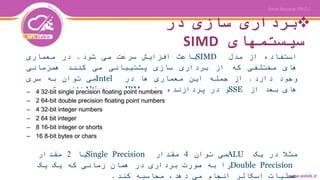 ‫در‬ ‫سازی‬ ‫برداری‬
‫سیستمهای‬SIMD
‫استفاده‬‫از‬‫مدل‬SIMD‫باعث‬‫افزایش‬‫سرعت‬‫می‬‫شود‬.‫در‬‫معماری‬
‫های‬‫مختلفی‬‫که‬‫از‬‫برداری‬‫سازی‬‫پشتیبانی‬‫می‬‫کنند‬‫همزمانی‬
‫وجود‬‫دارد‬.‫از‬‫جمله‬‫این‬‫معماری‬‫ها‬‫در‬Intel‫می‬‫توان‬‫به‬‫سری‬
‫های‬‫بعد‬‫از‬SSE‫و‬‫در‬‫پردازنده‬‫های‬IBM‫به‬Altivec‫اشاره‬‫کرد‬.
‫مثال‬‫در‬‫یک‬ALU‫می‬‫توان‬4‫مقدار‬Single Precision‫یا‬2‫مقدار‬
Double Precision‫را‬‫به‬‫صورت‬‫برداری‬‫در‬‫همان‬‫زمانی‬‫که‬‫یک‬‫یک‬
‫عملیات‬‫اسکالر‬‫انجام‬‫می‬،‫دهد‬‫محاسبه‬‫کند‬.
 