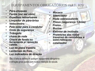 EQUIPAMENTOS OBRIGATÓRIOS (ART. 105)
• Pára-choques
• Faróis (ver ser visto)
• Espelhos retrovisores
• Limpador de pára-brisa
• Velocímetro
• Pala solar para o condutor
• Cinto de segurança
• Triângulo
• chave de roda
• Chave de fenda ou
ferramenta p/ remoção
calota.
• Luz da placa traseira
• Lanternas de freio
• Luz indicadora de direção
• Macaco
• Silenciador
• Roda sobrassalente
• Pneus (segurança 1,6mm)
• Freios...
• Buzina
• Extintor de incêndio
• Protetores das rodas
traseiras de caminhões e
semi-reboques
• catalisador
Obs. A falta ou defeito de qualquer equipamento obrigatório
é infração grave punida com multa e retenção de veículo.
 