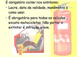 É obrigatório conter nos extintores:É obrigatório conter nos extintores:
• Lacre, data de validade, manômetro eLacre, data de validade, manômetro e
como usar.como usar.
• É obrigatório para todos os veículos ,É obrigatório para todos os veículos ,
exceto motocicletas. Não portar oexceto motocicletas. Não portar o
extintor é infração grave.extintor é infração grave.
 