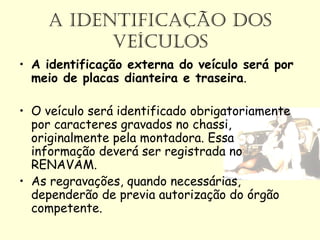 A IDENTIFICAÇÃO DOS
VEÍCULOS
• A identificação externa do veículo será por
meio de placas dianteira e traseira.
• O veículo será identificado obrigatoriamente
por caracteres gravados no chassi,
originalmente pela montadora. Essa
informação deverá ser registrada no
RENAVAM.
• As regravações, quando necessárias,
dependerão de previa autorização do órgão
competente.
 