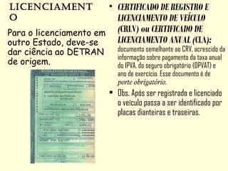 licenciament
o
• CERTIFICADO DE REGISTRO E
LICENCIAMENTO DE VEÍCULO
(CRLV) ou CERTIFICADO DE
LICENCIAMENTO ANUAL (CLA):
documento semelhante ao CRV, acrescido da
informação sobre pagamento da taxa anual
do IPVA, do seguro obrigatório (DPVAT) e
ano de exercício. Esse documento é de
porte obrigatório.
• Obs. Após ser registrado e licenciado
o veículo passa a ser identificado por
placas dianteiras e traseiras.
Para o licenciamento em
outro Estado, deve-se
dar ciência ao DETRAN
de origem.
 