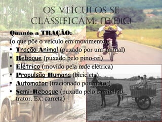 Os veículOs se
classificam: (t)(e)(c)
Quanto aQuanto a TRAÇÃOTRAÇÃO::
(o que põe o veículo em movimento)(o que põe o veículo em movimento)
• TTraçãoração AAnimalnimal (puxado por um animal)(puxado por um animal)
• RReboqueeboque (puxado pelo pino-rei)(puxado pelo pino-rei)
• EElétricolétrico (movido pela rede elétrica)(movido pela rede elétrica)
• PPropulsãoropulsão HHumanaumana (bicicleta)(bicicleta)
• AAutomotorutomotor (tracionado por motor)(tracionado por motor)
• SSemi-emi-RReboqueeboque (puxado pelo caminhão-(puxado pelo caminhão-
trator. Ex: carreta)trator. Ex: carreta)
 