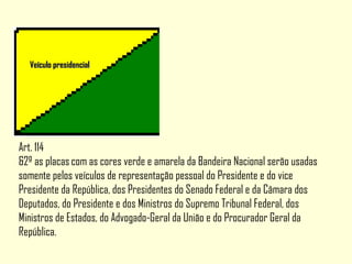 Veículo presidencialVeículo presidencial
Art. 114
&2º as placas com as cores verde e amarela da Bandeira Nacional serão usadas
somente pelos veículos de representação pessoal do Presidente e do vice
Presidente da República, dos Presidentes do Senado Federal e da Câmara dos
Deputados, do Presidente e dos Ministros do Supremo Tribunal Federal, dos
Ministros de Estados, do Advogado-Geral da União e do Procurador Geral da
República.
 
