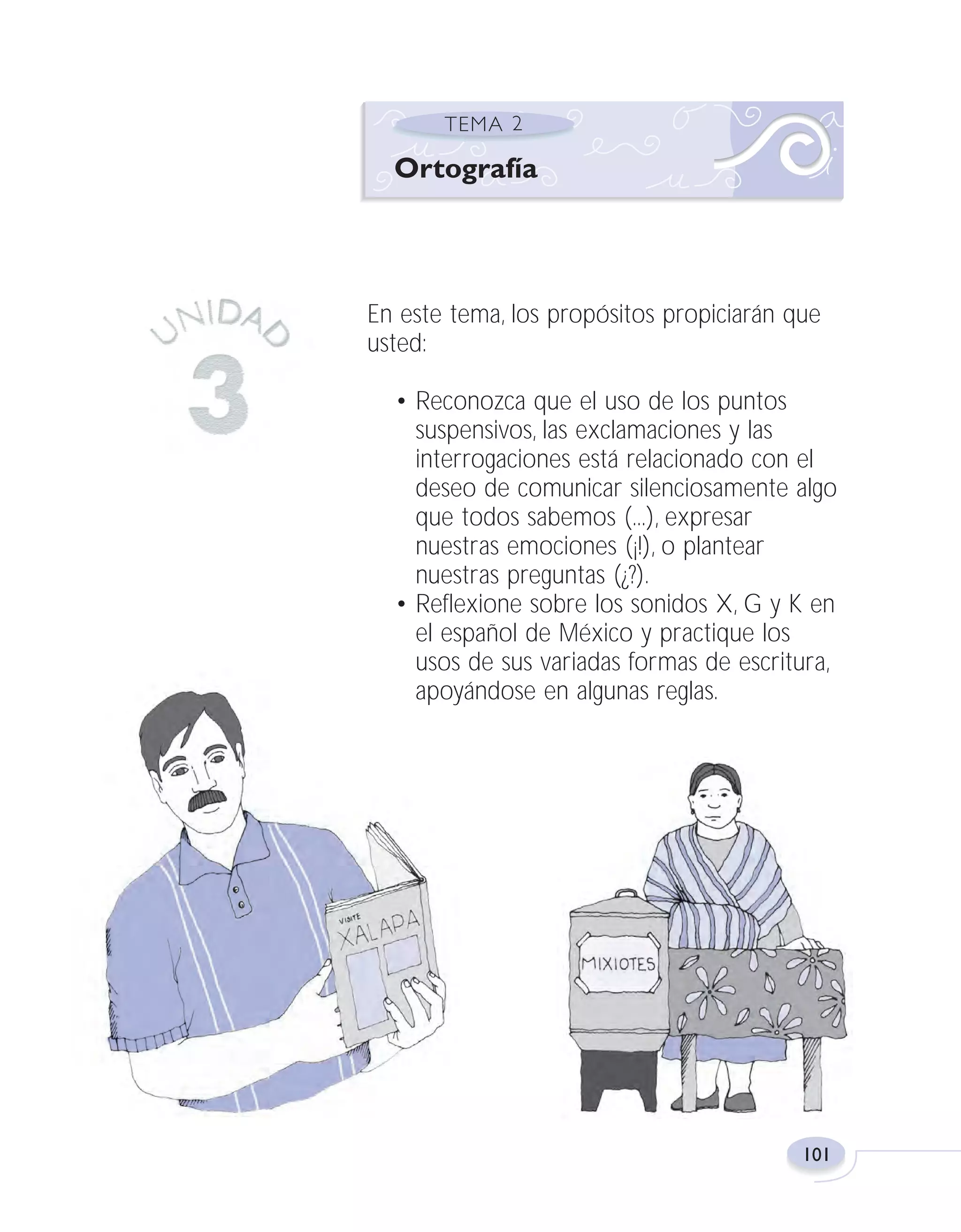 Fas Vamos escribir U3

5/25/04

6:56 PM

Página 101

Ortografía

En este tema, los propósitos propiciarán que
usted:
• Reconozca que el uso de los puntos
suspensivos, las exclamaciones y las
interrogaciones está relacionado con el
deseo de comunicar silenciosamente algo
que todos sabemos (...), expresar
nuestras emociones (¡!), o plantear
nuestras preguntas (¿?).
• Reflexione sobre los sonidos X, G y K en
el español de México y practique los
usos de sus variadas formas de escritura,
apoyándose en algunas reglas.

101

 