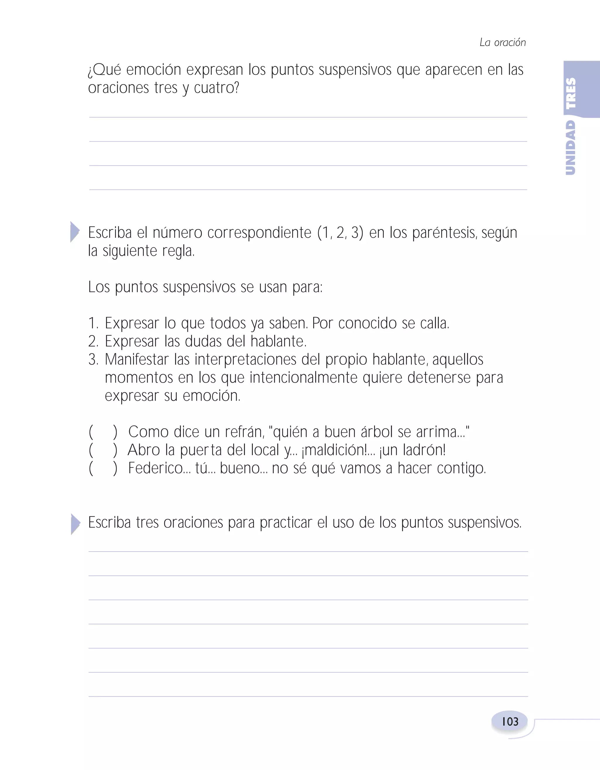 Fas Vamos escribir U3

5/25/04

6:56 PM

Página 103

La oración

¿Qué emoción expresan los puntos suspensivos que aparecen en las
oraciones tres y cuatro?

Escriba el número correspondiente (1, 2, 3) en los paréntesis, según
la siguiente regla.
Los puntos suspensivos se usan para:
1. Expresar lo que todos ya saben. Por conocido se calla.
2. Expresar las dudas del hablante.
3. Manifestar las interpretaciones del propio hablante, aquellos
momentos en los que intencionalmente quiere detenerse para
expresar su emoción.
(
(
(

) Como dice un refrán, "quién a buen árbol se arrima..."
) Abro la puerta del local y... ¡maldición!... ¡un ladrón!
) Federico... tú... bueno... no sé qué vamos a hacer contigo.

Escriba tres oraciones para practicar el uso de los puntos suspensivos.

103

 