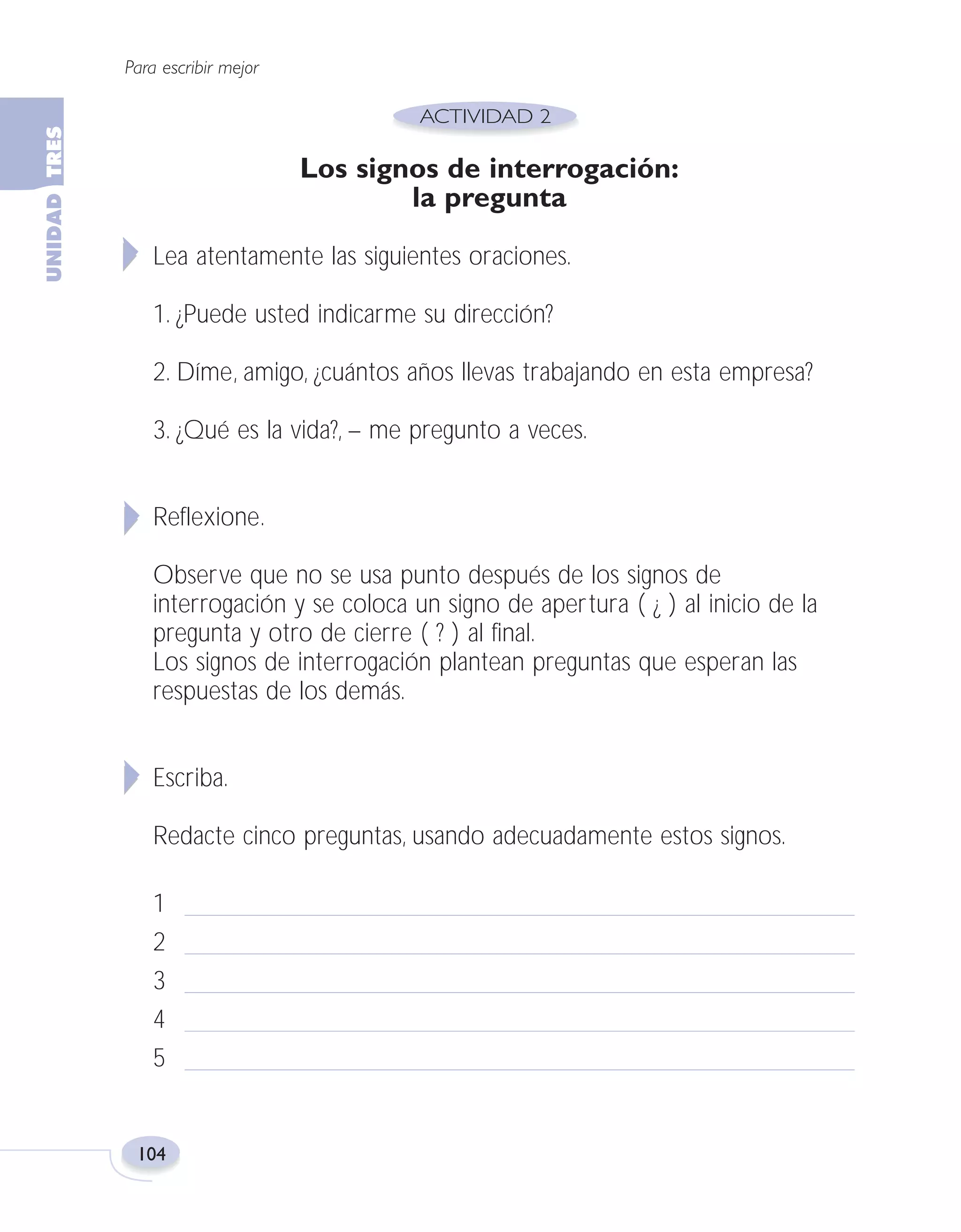 Fas Vamos escribir U3

5/25/04

6:56 PM

Página 104

Para escribir mejor

Los signos de interrogación:
la pregunta
Lea atentamente las siguientes oraciones.
1. ¿Puede usted indicarme su dirección?
2. Díme, amigo, ¿cuántos años llevas trabajando en esta empresa?
3. ¿Qué es la vida?, – me pregunto a veces.
Reflexione.
Observe que no se usa punto después de los signos de
interrogación y se coloca un signo de apertura ( ¿ ) al inicio de la
pregunta y otro de cierre ( ? ) al final.
Los signos de interrogación plantean preguntas que esperan las
respuestas de los demás.
Escriba.
Redacte cinco preguntas, usando adecuadamente estos signos.
1
2
3
4
5

104

 