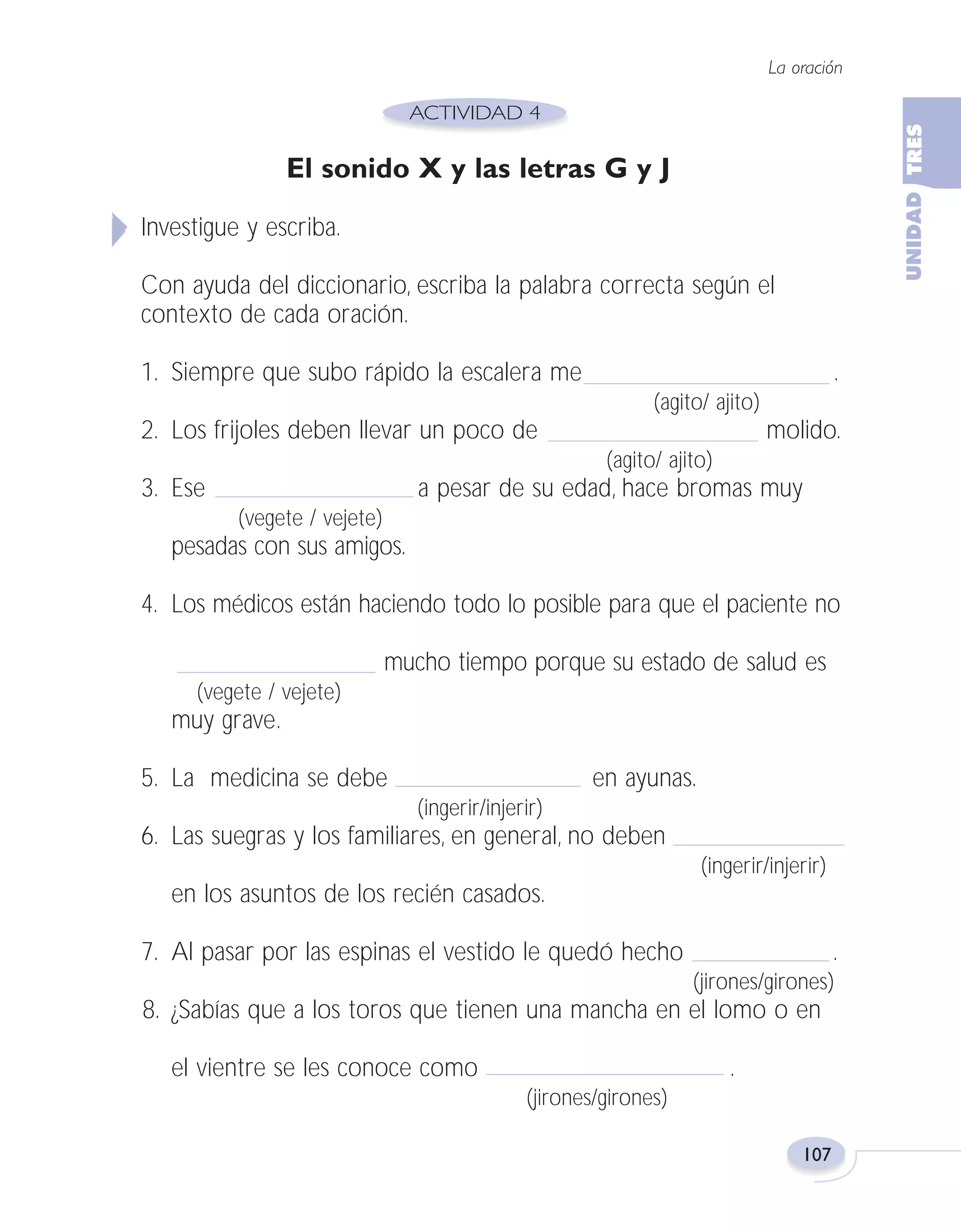 Fas Vamos escribir U3

5/25/04

6:56 PM

Página 107

La oración

El sonido X y las letras G y J
Investigue y escriba.
Con ayuda del diccionario, escriba la palabra correcta según el
contexto de cada oración.
1. Siempre que subo rápido la escalera me

.
(agito/ ajito)

2. Los frijoles deben llevar un poco de

molido.
(agito/ ajito)

3. Ese

a pesar de su edad, hace bromas muy
(vegete / vejete)

pesadas con sus amigos.
4. Los médicos están haciendo todo lo posible para que el paciente no
mucho tiempo porque su estado de salud es
(vegete / vejete)

muy grave.
5. La medicina se debe

en ayunas.
(ingerir/injerir)

6. Las suegras y los familiares, en general, no deben
(ingerir/injerir)

en los asuntos de los recién casados.
7. Al pasar por las espinas el vestido le quedó hecho

.
(jirones/girones)

8. ¿Sabías que a los toros que tienen una mancha en el lomo o en
el vientre se les conoce como

.
(jirones/girones)
107

 