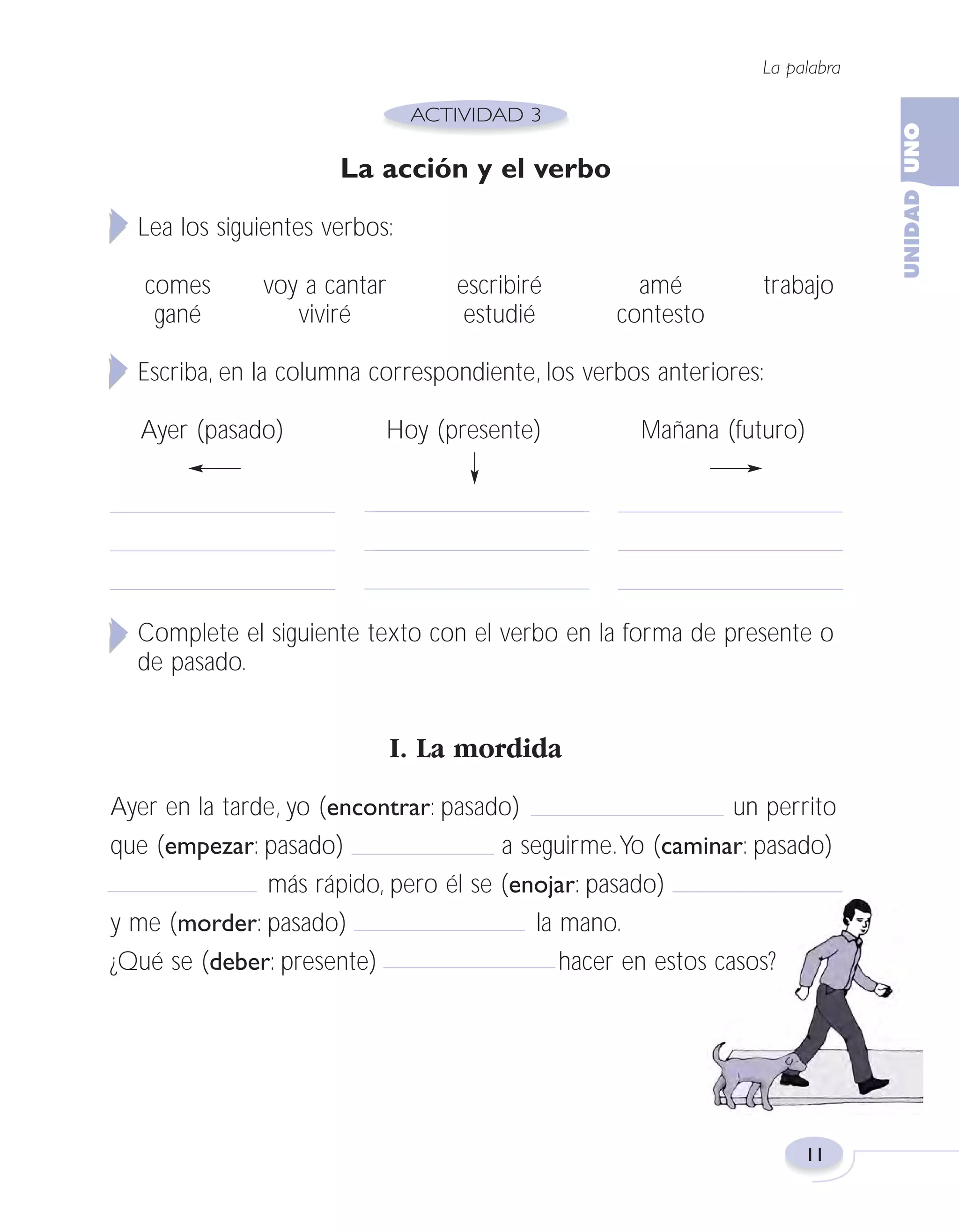 Fas Vamos escribir U1

5/25/04

6:53 PM

Página 11

La palabra

La acción y el verbo
Lea los siguientes verbos:
comes
gané

voy a cantar
viviré

escribiré
estudié

amé
contesto

trabajo

Escriba, en la columna correspondiente, los verbos anteriores:
Ayer (pasado)

Hoy (presente)

Mañana (futuro)

Complete el siguiente texto con el verbo en la forma de presente o
de pasado.

I. La mordida
Ayer en la tarde, yo (encontrar: pasado)
un perrito
que (empezar: pasado)
a seguirme.Yo (caminar: pasado)
más rápido, pero él se (enojar: pasado)
y me (morder: pasado)
la mano.
¿Qué se (deber: presente)
hacer en estos casos?

11

 