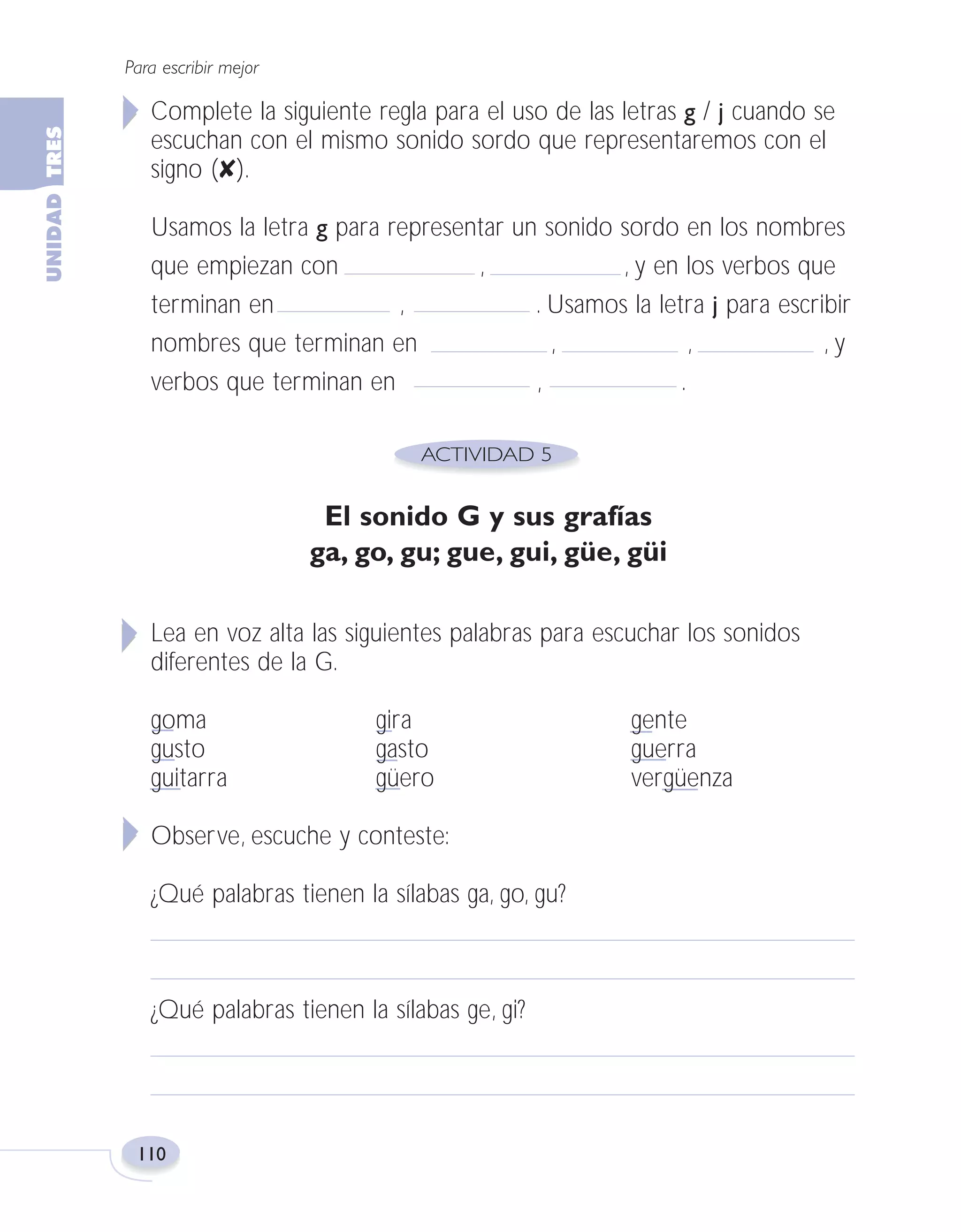 Fas Vamos escribir U3

5/25/04

6:56 PM

Página 110

Para escribir mejor

Complete la siguiente regla para el uso de las letras g / j cuando se
escuchan con el mismo sonido sordo que representaremos con el
signo (✘).
Usamos la letra g para representar un sonido sordo en los nombres
que empiezan con
,
, y en los verbos que
terminan en
,
. Usamos la letra j para escribir
nombres que terminan en
,
,
,y
verbos que terminan en
,
.

El sonido G y sus grafías
ga, go, gu; gue, gui, güe, güi
Lea en voz alta las siguientes palabras para escuchar los sonidos
diferentes de la G.
goma
gusto
guitarra

gira
gasto
güero

Observe, escuche y conteste:
¿Qué palabras tienen la sílabas ga, go, gu?

¿Qué palabras tienen la sílabas ge, gi?

110

gente
guerra
vergüenza

 