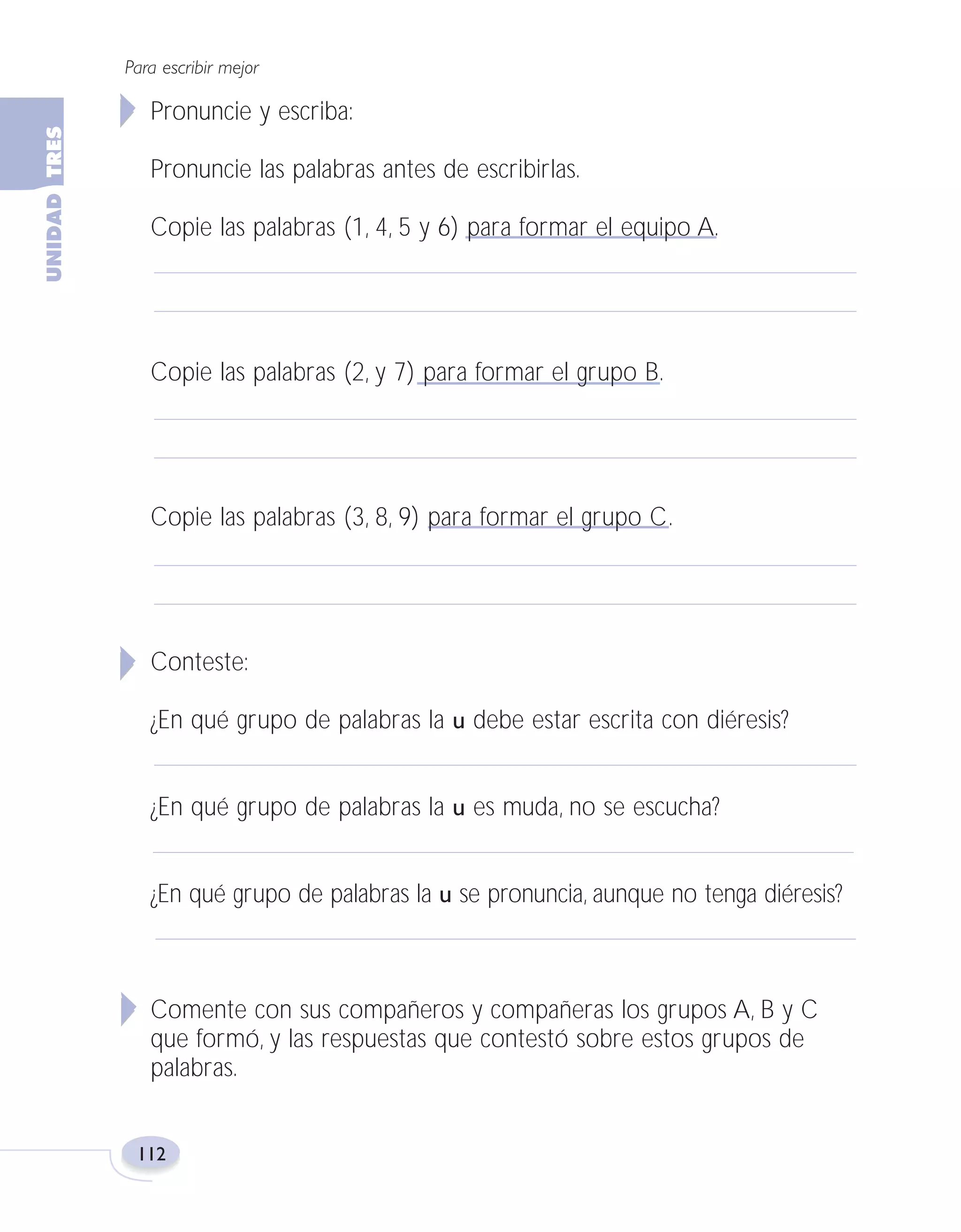 Fas Vamos escribir U3

5/25/04

6:56 PM

Página 112

Para escribir mejor

Pronuncie y escriba:
Pronuncie las palabras antes de escribirlas.
Copie las palabras (1, 4, 5 y 6) para formar el equipo A.

Copie las palabras (2, y 7) para formar el grupo B.

Copie las palabras (3, 8, 9) para formar el grupo C.

Conteste:
¿En qué grupo de palabras la u debe estar escrita con diéresis?
¿En qué grupo de palabras la u es muda, no se escucha?
¿En qué grupo de palabras la u se pronuncia, aunque no tenga diéresis?

Comente con sus compañeros y compañeras los grupos A, B y C
que formó, y las respuestas que contestó sobre estos grupos de
palabras.

112

 