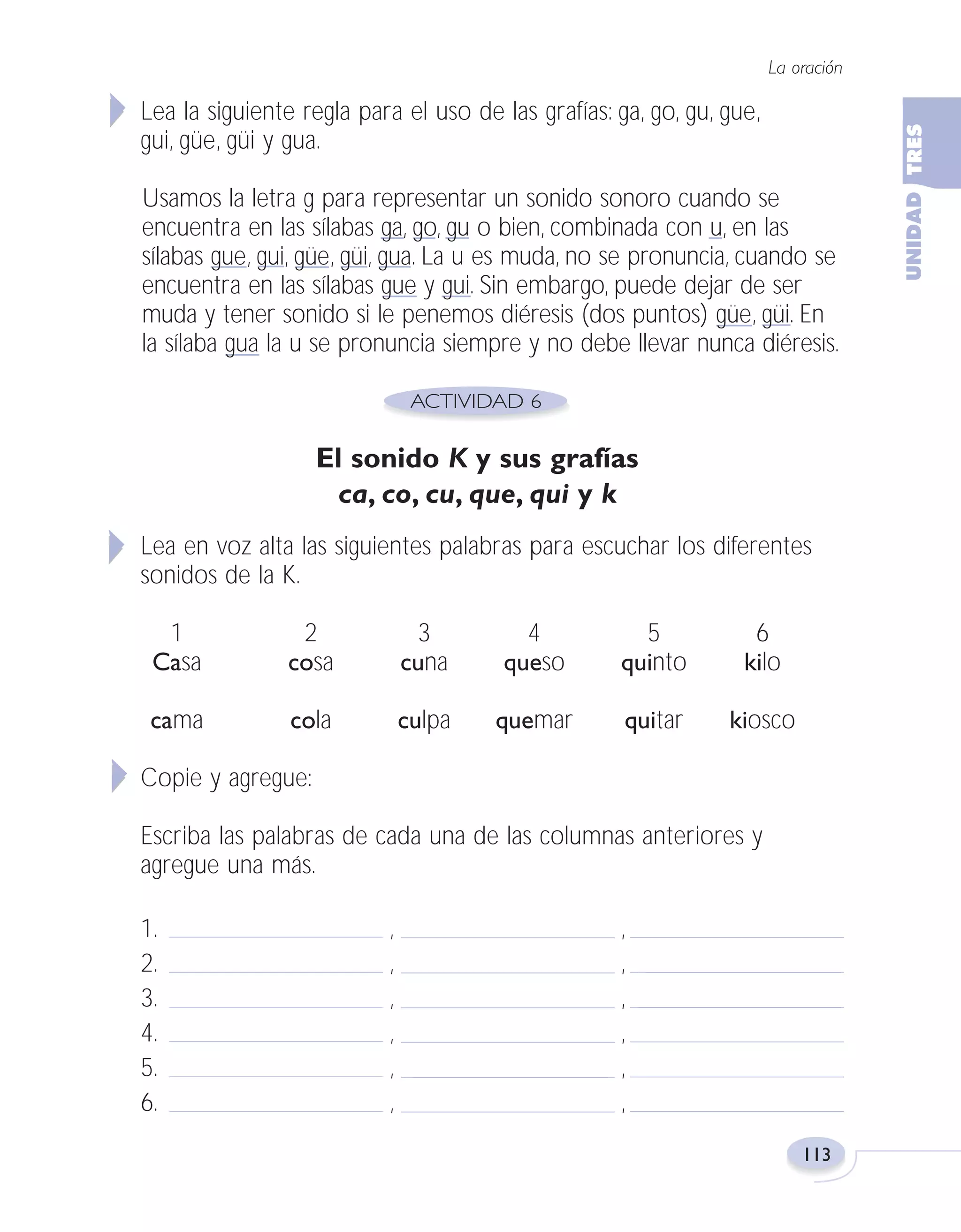 Fas Vamos escribir U3

5/25/04

6:56 PM

Página 113

La oración

Lea la siguiente regla para el uso de las grafías: ga, go, gu, gue,
gui, güe, güi y gua.
Usamos la letra g para representar un sonido sonoro cuando se
encuentra en las sílabas ga, go, gu o bien, combinada con u, en las
sílabas gue, gui, güe, güi, gua. La u es muda, no se pronuncia, cuando se
encuentra en las sílabas gue y gui. Sin embargo, puede dejar de ser
muda y tener sonido si le penemos diéresis (dos puntos) güe, güi. En
la sílaba gua la u se pronuncia siempre y no debe llevar nunca diéresis.

El sonido K y sus grafías
ca, co, cu, que, qui y k
Lea en voz alta las siguientes palabras para escuchar los diferentes
sonidos de la K.
1
Casa

2
cosa

3
cuna

4
queso

5
quinto

6
kilo

cama

cola

culpa

quemar

quitar

kiosco

Copie y agregue:
Escriba las palabras de cada una de las columnas anteriores y
agregue una más.
1.
2.
3.
4.
5.
6.

,
,
,
,
,
,

,
,
,
,
,
,
113

 