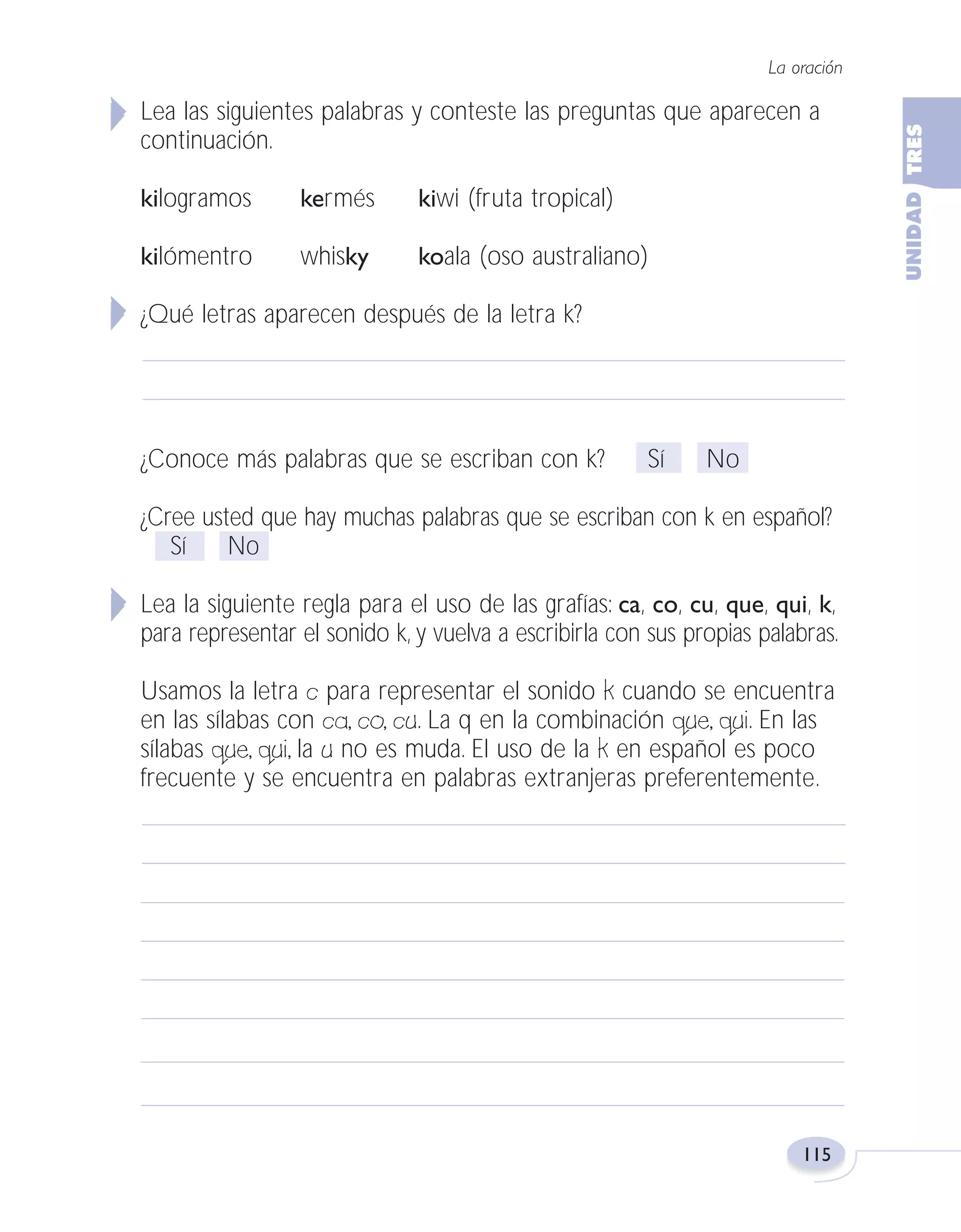 Fas Vamos escribir U3

5/25/04

6:56 PM

Página 115

La oración

Lea las siguientes palabras y conteste las preguntas que aparecen a
continuación.
kilogramos

kermés

kiwi (fruta tropical)

kilómentro

whisky

koala (oso australiano)

¿Qué letras aparecen después de la letra k?

¿Conoce más palabras que se escriban con k?

Sí

No

¿Cree usted que hay muchas palabras que se escriban con k en español?
Sí
No
Lea la siguiente regla para el uso de las grafías: ca, co, cu, que, qui, k,
para representar el sonido k, y vuelva a escribirla con sus propias palabras.
Usamos la letra c para representar el sonido k cuando se encuentra
en las sílabas con ca, co, cu. La q en la combinación que, qui. En las
sílabas que, qui, la u no es muda. El uso de la k en español es poco
frecuente y se encuentra en palabras extranjeras preferentemente.

115

 