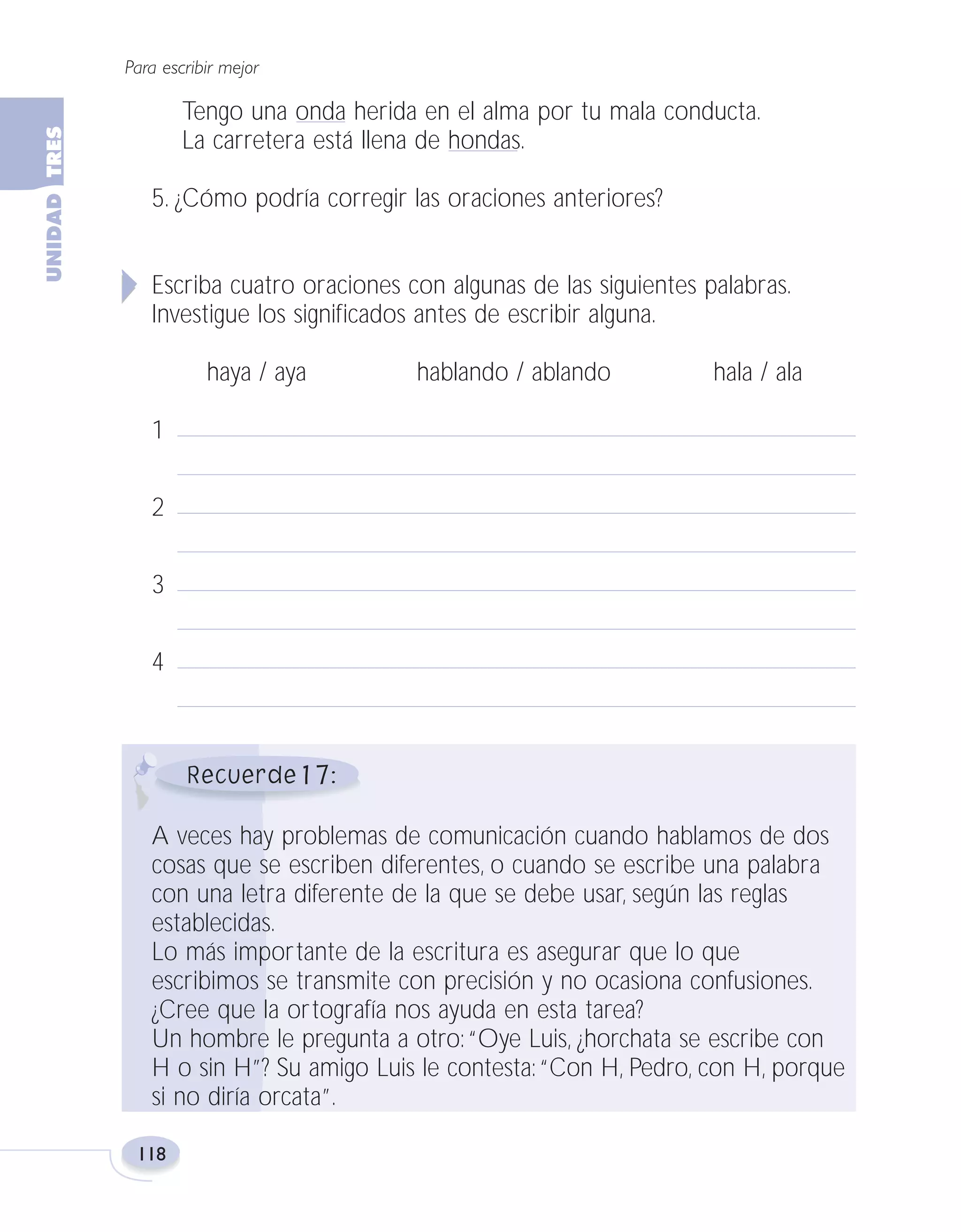 Fas Vamos escribir U3

5/25/04

6:56 PM

Página 118

Para escribir mejor

Tengo una onda herida en el alma por tu mala conducta.
La carretera está llena de hondas.
5. ¿Cómo podría corregir las oraciones anteriores?
Escriba cuatro oraciones con algunas de las siguientes palabras.
Investigue los significados antes de escribir alguna.
haya / aya

hablando / ablando

hala / ala

1
2
3
4

17
A veces hay problemas de comunicación cuando hablamos de dos
cosas que se escriben diferentes, o cuando se escribe una palabra
con una letra diferente de la que se debe usar, según las reglas
establecidas.
Lo más importante de la escritura es asegurar que lo que
escribimos se transmite con precisión y no ocasiona confusiones.
¿Cree que la ortografía nos ayuda en esta tarea?
Un hombre le pregunta a otro: “Oye Luis, ¿horchata se escribe con
H o sin H”? Su amigo Luis le contesta: “Con H, Pedro, con H, porque
si no diría orcata”.
118

 