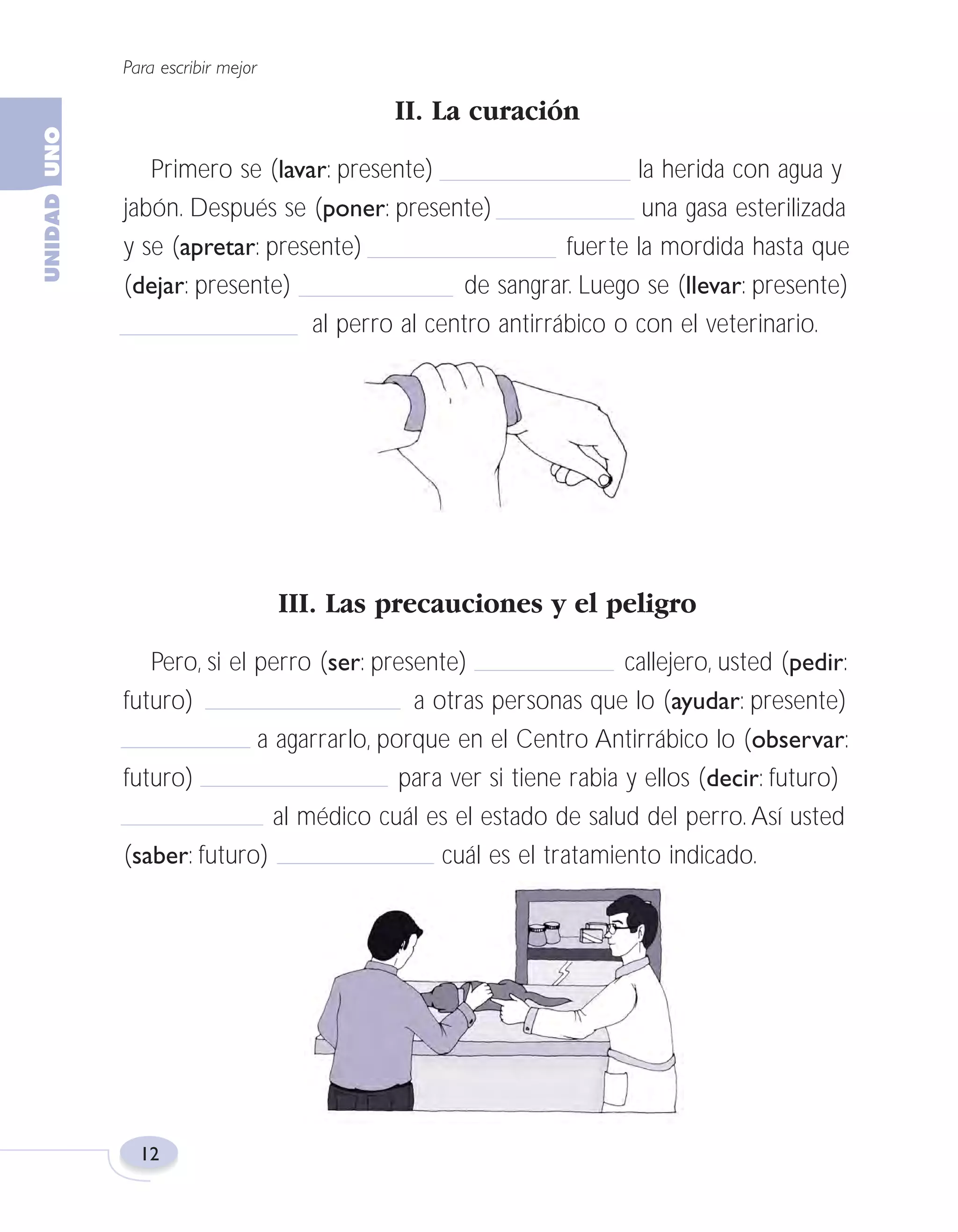 Fas Vamos escribir U1

5/25/04

6:53 PM

Página 12

Para escribir mejor

II. La curación
Primero se (lavar: presente)
la herida con agua y
jabón. Después se (poner: presente)
una gasa esterilizada
y se (apretar: presente)
fuerte la mordida hasta que
(dejar: presente)
de sangrar. Luego se (llevar: presente)
al perro al centro antirrábico o con el veterinario.

III. Las precauciones y el peligro
Pero, si el perro (ser: presente)
callejero, usted (pedir:
futuro)
a otras personas que lo (ayudar: presente)
a agarrarlo, porque en el Centro Antirrábico lo (observar:
futuro)
para ver si tiene rabia y ellos (decir: futuro)
al médico cuál es el estado de salud del perro. Así usted
(saber: futuro)
cuál es el tratamiento indicado.

12

 