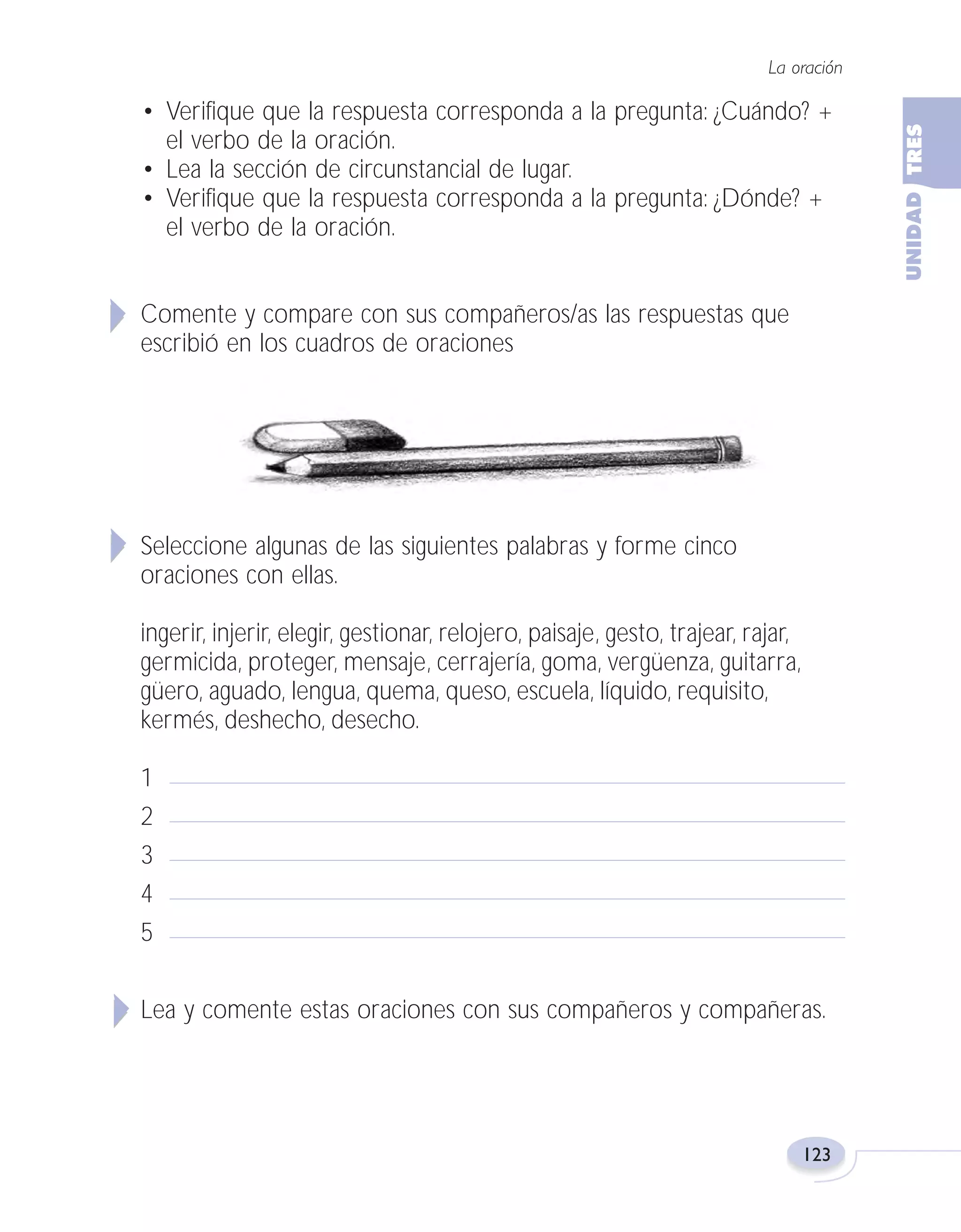 Fas Vamos escribir U3

5/25/04

6:56 PM

Página 123

La oración

• Verifique que la respuesta corresponda a la pregunta: ¿Cuándo? +
el verbo de la oración.
• Lea la sección de circunstancial de lugar.
• Verifique que la respuesta corresponda a la pregunta: ¿Dónde? +
el verbo de la oración.
Comente y compare con sus compañeros/as las respuestas que
escribió en los cuadros de oraciones

Seleccione algunas de las siguientes palabras y forme cinco
oraciones con ellas.
ingerir, injerir, elegir, gestionar, relojero, paisaje, gesto, trajear, rajar,
germicida, proteger, mensaje, cerrajería, goma, vergüenza, guitarra,
güero, aguado, lengua, quema, queso, escuela, líquido, requisito,
kermés, deshecho, desecho.
1
2
3
4
5
Lea y comente estas oraciones con sus compañeros y compañeras.

123

 