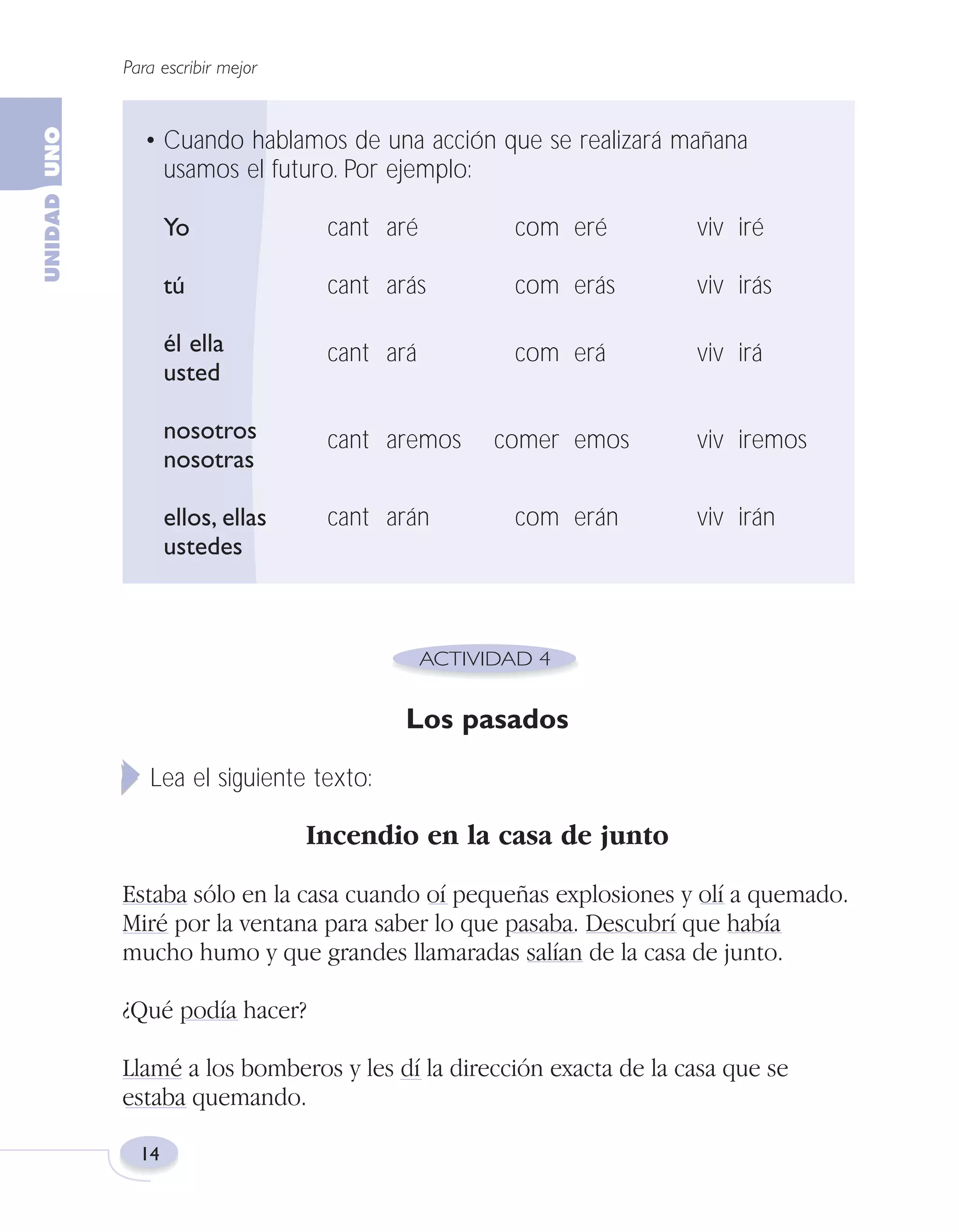 Fas Vamos escribir U1

5/25/04

6:53 PM

Página 14

Para escribir mejor

• Cuando hablamos de una acción que se realizará mañana
usamos el futuro. Por ejemplo:
Yo

cant aré

com eré

viv iré

tú

cant arás

com erás

viv irás

él ella
usted

cant ará

com erá

viv irá

nosotros
nosotras

cant aremos

ellos, ellas
ustedes

cant arán

comer emos
com erán

viv iremos
viv irán

Los pasados
Lea el siguiente texto:

Incendio en la casa de junto
Estaba sólo en la casa cuando oí pequeñas explosiones y olí a quemado.
Miré por la ventana para saber lo que pasaba. Descubrí que había
mucho humo y que grandes llamaradas salían de la casa de junto.
¿Qué podía hacer?
Llamé a los bomberos y les dí la dirección exacta de la casa que se
estaba quemando.
14

 
